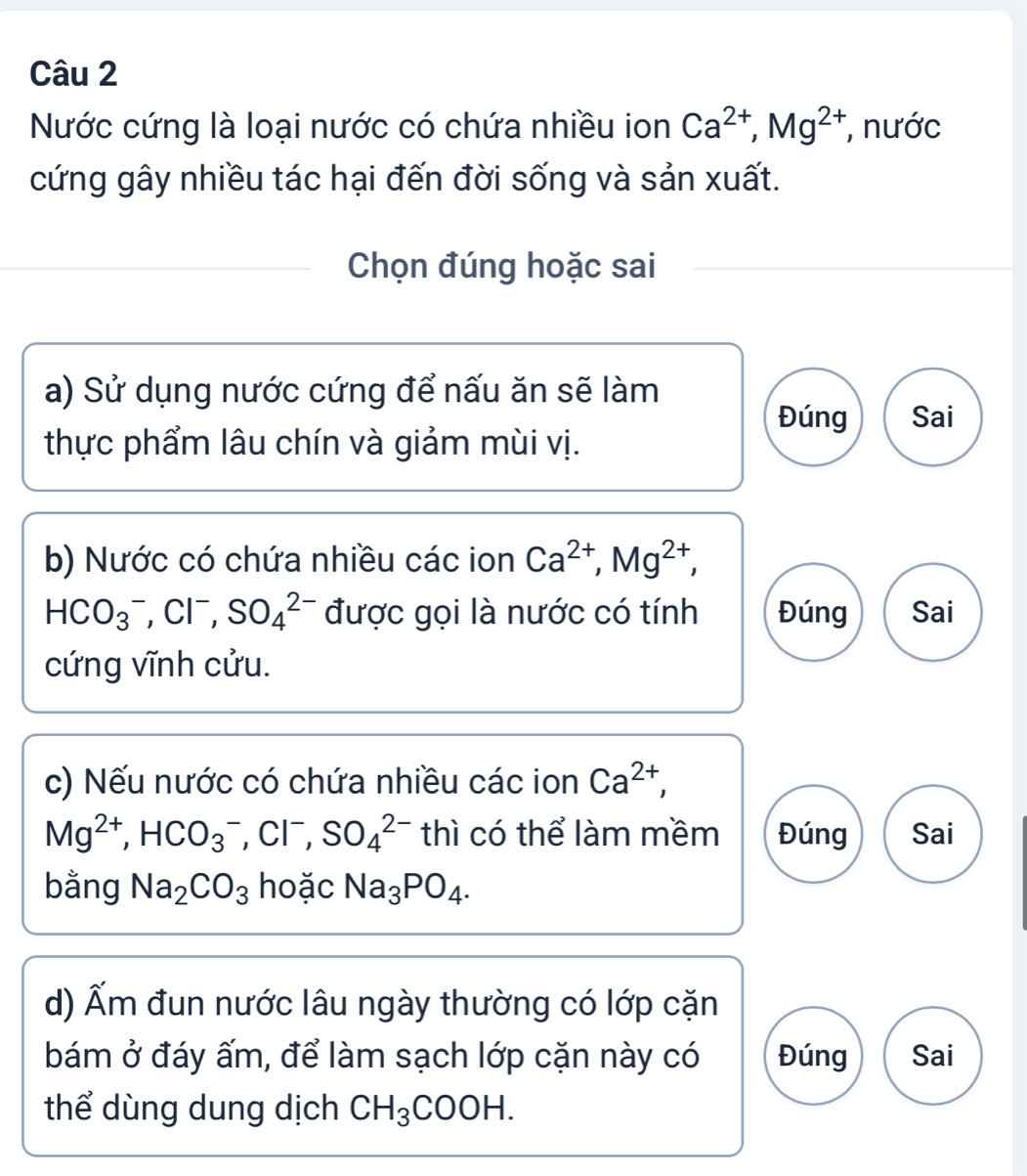 Nước cứng là loại nước có chứa nhiều ion Ca^(2+), Mg^(2+) , nước 
cứng gây nhiều tác hại đến đời sống và sản xuất. 
Chọn đúng hoặc sai 
a) Sử dụng nước cứng để nấu ăn sẽ làm 
Đúng Sai 
thực phẩm lâu chín và giảm mùi vị. 
b) Nước có chứa nhiều các ion Ca^(2+), Mg^(2+),
HCO_3^(- , Cl⁻, SO_4^(2-) được gọi là nước có tính Đúng Sai 
cứng vĩnh cửu. 
c) Nếu nước có chứa nhiều các ion Ca^2+),
Mg^(2+), HCO_3^(- , Cl⁻, SO_4^(2-) thì có thể làm mềm Đúng Sai 
bằng Na_2)CO_3 hoặc Na_3PO_4. 
d) Ấm đun nước lâu ngày thường có lớp cặn 
bám ở đáy ấm, để làm sạch lớp cặn này có Đúng Sai 
thể dùng dung dịch CH_3COOH.