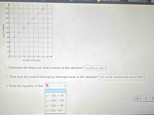 Basketbalf Roundup.
1. Determine the slope and what it means in this situation? Pay $80 per class 
2. What does the vertical intercept (y-intercept) mean in this situation? An initial membership fee of $60 ~
3 Write the equation of line.
y=20x+40
1 2
y=40x+60
y=60x+40
y=20x+60