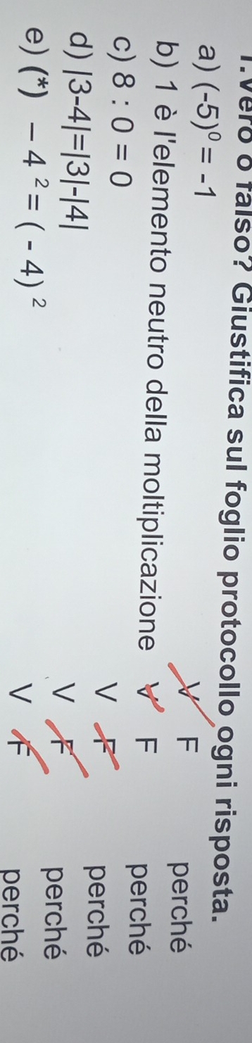 vero o falso? Giustifica sul foglio protocollo ogni risposta. 
a) (-5)^0=-1
X F 
perché 
b) 1 è l'elemento neutro della moltiplicazione 
F 
c) 8:0=0
perché 
V 
d) |3-4|=|3|-|4|
perché 
V 
e) (^*) -4^2=(-4)^2
perché 
V 
perché