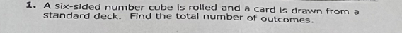 A six-sided number cube is rolled and a card is drawn from a 
standard deck. Find the total number of outcomes.