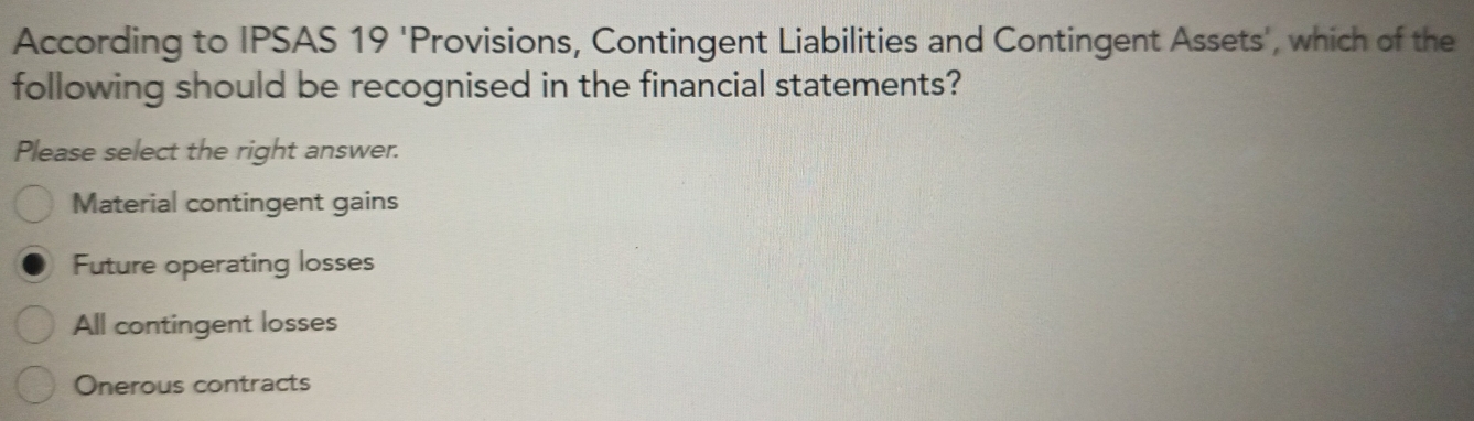 According to IPSAS 19 'Provisions, Contingent Liabilities and Contingent Assets', which of the
following should be recognised in the financial statements?
Please select the right answer.
Material contingent gains
Future operating losses
All contingent losses
Onerous contracts