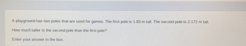 A playground has two poles that are used for games. The first pole is 1.83 m tall. The second pole is 2.172 m tall.
How much taller is the second pole than the first pole?
Enter your answer in the box.