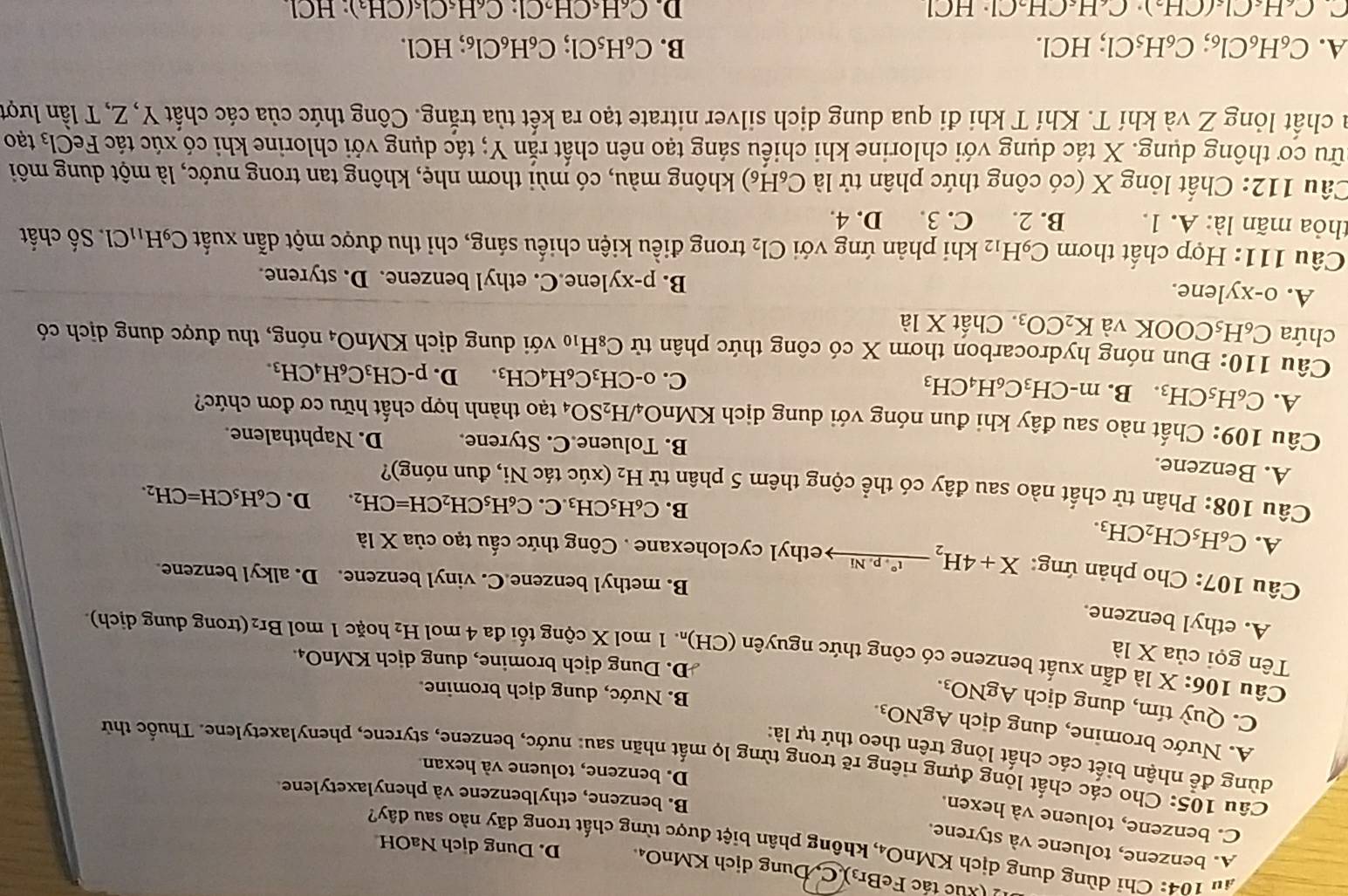 ) (xuc tác FeBr3). C  Đung dịch KMnO₄ D. Dung dịch NaOH
au 104: Chỉ dùng dung dịch KMi _1O_4 , không phân biệt được từng chất trong dãy nào sau đây?
A. benzene, toluene và styrene.
C. benzene, toluene và hexen.
B. benzene, ethylbenzene và phenylaxetylene
D. benzene, toluene và hexan.
Câu 105: Cho các chất lộng đựng riêng rẽ trong từng lọ mất nhãn sau: nước, benzene, styrene, phenylaxetylene. Thuốc thử
dùng để nhận biết các chất lóng trên theo thứ tự là:
A. Nước bromine, dung dịch AgNO_3.
C. Quỳ tím, dung dịch AgNO_3
B. Nước, dung dịch bromine.
D. Dung dịch bromine, dung dịch KMnO₄.
Tên gọi của * 1a
Câu 106: X là dẫn xuất benzene có công thức nguyên( (CH)_r 1 1 mol X cộng tối đa 4 mol H_2 hoặc 1 mol Br₂ (trong dung dịch).
A. ethyl benzene.
B. methyl benzene C. vinyl benzene. D. alkyl benzene.
* Câu 107: Cho phản ứng: X+4H_2xrightarrow (^circ .p.Ni ethyl cyclohexane . Công thức cầu tạo của X là
A. C_6H_5CH_2CH_3.
B. C_6H_5CH_3.C .C_6H_5CH_2CH=CH_2. D. C_6H_5CH=CH_2.
Câu 108: Phân tử chất nào sau đây có thể cộng thêm 5 phân tử H_2 (xúc tác Ni, đun nóng)?
A. Benzene. B. Toluene.C. Styrene. D. Naphthalene.
Câu 109: Chất nào sau đây khi đun nóng với dung dịch KMn O_4/H_2SO_4 tạo thành hợp chất hữu cơ đơn chức?
A. C_6H_5CH_3 B. m-CH_3C_6H_4CH_3
C. o-CH_3C_6H_4CH_3. D. p-CH_3C_6H_4CH_3.
Câu 110: Đun nóng hydrocarbon thơm X có công thức phân tử C_8H_10 với dung dịch KMnO_4 nóng, thu được dung dịch có
chứa C_6H_5C OOK và K_2CO_3 Chất X1a
A. o-xylene. lene.C. ethyl benzene. D. styrene.
B. p-xy
Câu 111: Hợp chất thơm C_9H_12 khi phản ứng với Cl_2 trong điều kiện chiếu sáng, chỉ thu được một dẫn xuất C_9H_11Cl Số chất
thỏa mãn là: A. 1. B. 2. C. 3. D. 4.
Câu 112: Chất lỏng X (có công thức phân tử là C_6H_6) không màu, có mùi thơm nhẹ, không tan trong nước, là một dung môi
cữu cơ thông dụng. X tác dụng với chlorine khi chiếu sáng tạo nên chất rắn Y; tác dụng với chlorine khi có xúc tác Fe Cl_3 tạo
la chất lỏng Z và khí T. Khí T khi đi qua dung dịch silver nitrate tạo ra kết tủa trắng. Công thức của các chất Y, Z, T lần lượt
A. C_6H_6Cl_6;C_6H_5Cl; ;HCl. B. C_6H_5Cl;C_6H_6Cl_6; ;HCl.
C. C_6H_6Cl_6(CH_2)· C_6H_6CH_2Cl· HCl D. C₆H«CH Cl:C_6H_5Cl_5(CH_3) H()