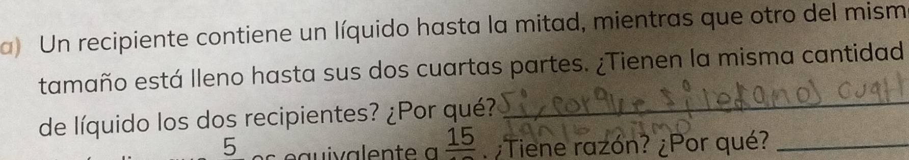 Un recipiente contiene un líquido hasta la mitad, mientras que otro del mism 
tamaño está lleno hasta sus dos cuartas partes. ¿Tienen la misma cantidad 
de líquido los dos recipientes? ¿Por qué? 
_
frac 15
5 ¿Tiene razón? ¿Por qué?_