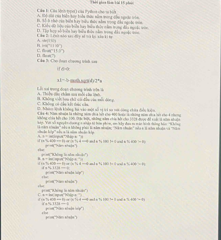 Thời gian làm bài 15 phút
Câu 1: Câu lệnh type() của Python cho ta biết
A. Độ dài của biển hay biểu thức nằm trong dấu ngoặc tròn.
B. Số ô nhớ của biển hay biểu thức nằm trong đấu ngoặc tròn.
C. Kiểu dữ liệu của biển hay biểu thức nằm trong đầu ngoặc tròn.
D. Tập hợp số biển hay biểu thức nằm trong dấu ngoặc tròn.
Câu 2: Lệnh nào sau đây sẽ trả lại xâu ki tự
A. str(150)
B. int(^.||10'')
C. 11 oa t(''15.0'')
D. float(7)
Câu 3: Cho doạn chương trình sau
if d>0
x1-b math.sqrt(d) 2^*a
Lỗi sai trong đoạn chương trình trên là
A. Thiều dầu chấm sau mỗi câu lệnh.
B. Không viết hoa chữ cái đầu của mỗi dòng.
C. Không cỏ dầu kết thúc câu,
D. Nhóm lệnh không lùi vào một số vị tri so với dòng chứa điều kiện.
Câu 4: Năm nhuận là những năm chia hết cho 400 hoặc là những năm chia hết cho 4 nhưng
không chỉa hết cho 100. Đặc biệt, những năm chia hết cho 3328 được đề xuất là năm nhuận
kép. Với số nguyên dương n nhập từ bản phim, em hãy đưa ra màn hình thông bảo: 'Không
là năm nhuận'' nều n không phải là năm nhuận; ''Năm nhuân” nều n là năm nhuận và “Năm
nhuận kép'' nếu n là năm nhuận kép.
A. n=int(in put("Nhập n: "))
if n% 400==0) or (n% 4==0 and n % 100t=0 and n% 400=0):
print("Năm nhuận")
else:
pri at(''K hồng là năm nhuinn^n)
B. n=int(input(''Nh pn:''))
if (n% 400==0)or(n% 4=0 and n % 100=0 and n % 400!=0):
if n % 3328=0:
print('Năm nhuận kdp'')
else:
print('Năm nhuận'')
else.
print("Không là năm nhuận")
C. n=int(input(''N ha pn:'')
if (n% 400==0) (n% 4=0 and n% 100!=0 and n n % 400=0)
ifn% 3328=0
print('Năm nhuận k ep°
else
print(''Năm nhuận'')