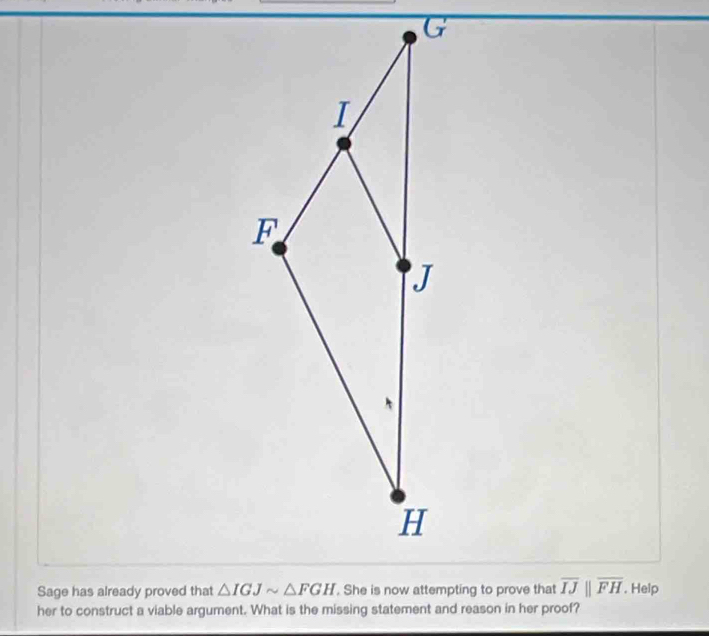 Sage has already proved that overline IJparallel overline FH. Help
her to construct a viable argument. What is the missing statement and reason in her proof?