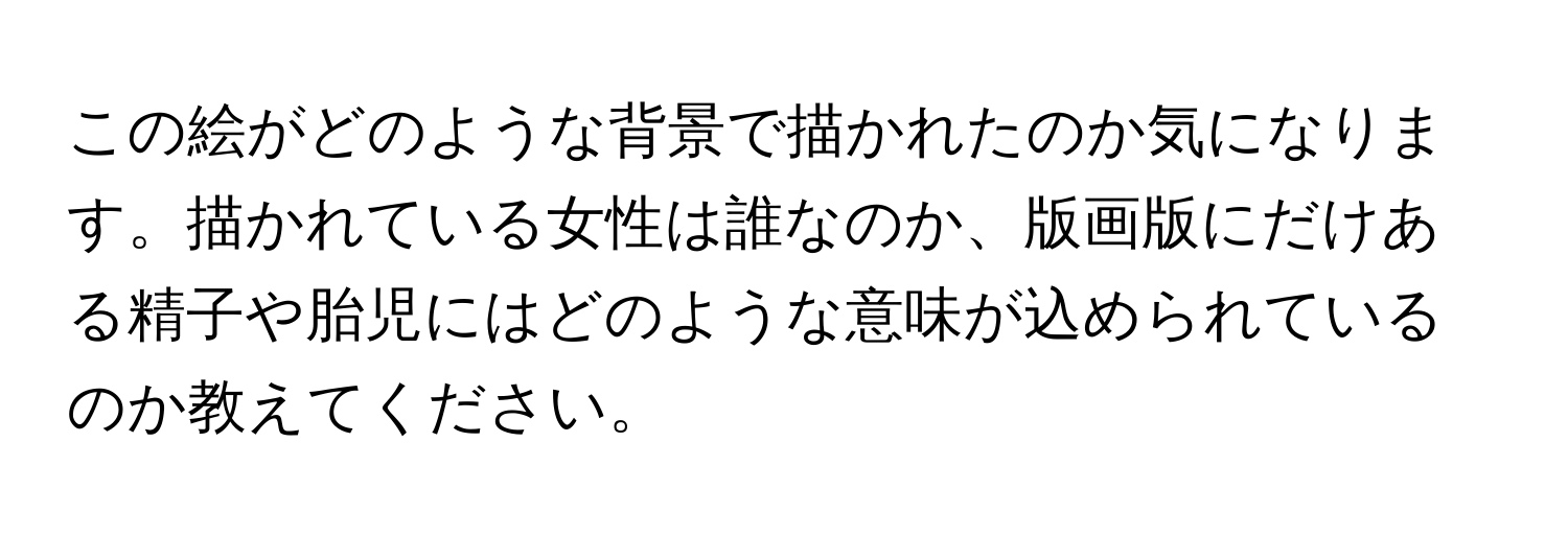 この絵がどのような背景で描かれたのか気になります。描かれている女性は誰なのか、版画版にだけある精子や胎児にはどのような意味が込められているのか教えてください。