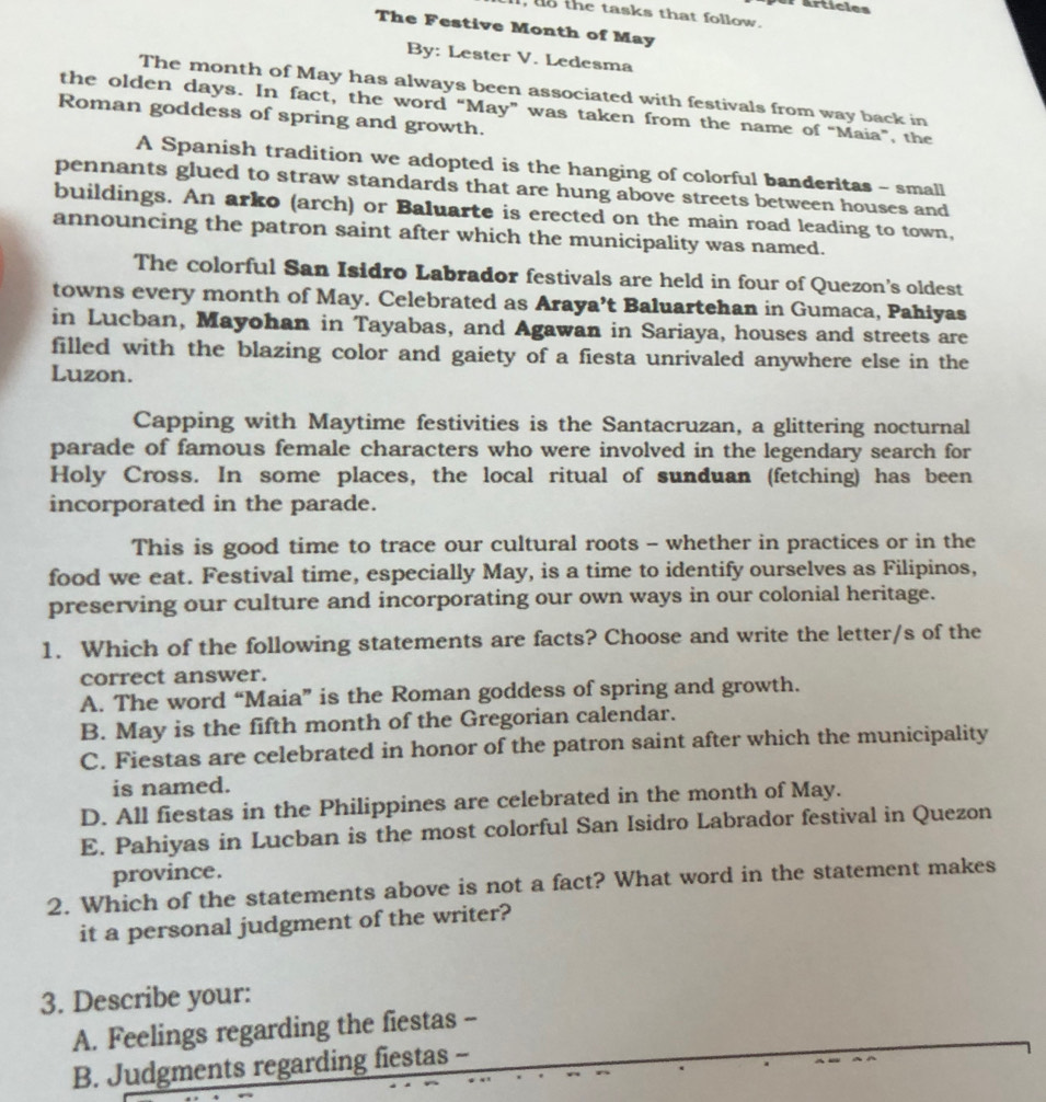 Articles
l, do the tasks that follow.
The Festive Month of May
By: Lester V. Ledesma
The month of May has always been associated with festivals from way back in
the olden days. In fact, the word “May” was taken from the name of “Maia”, the
Roman goddess of spring and growth.
A Spanish tradition we adopted is the hanging of colorful banderitas - small
pennants glued to straw standards that are hung above streets between houses and
buildings. An arko (arch) or Baluarte is erected on the main road leading to town,
announcing the patron saint after which the municipality was named.
The colorful San Isidro Labrador festivals are held in four of Quezon's oldest
towns every month of May. Celebrated as Araya’t Baluartehan in Gumaca, Pahiyas
in Lucban, Mayohan in Tayabas, and Agawan in Sariaya, houses and streets are
filled with the blazing color and gaiety of a fiesta unrivaled anywhere else in the
Luzon.
Capping with Maytime festivities is the Santacruzan, a glittering nocturnal
parade of famous female characters who were involved in the legendary search for
Holy Cross. In some places, the local ritual of sunduan (fetching) has been
incorporated in the parade.
This is good time to trace our cultural roots - whether in practices or in the
food we eat. Festival time, especially May, is a time to identify ourselves as Filipinos,
preserving our culture and incorporating our own ways in our colonial heritage.
1. Which of the following statements are facts? Choose and write the letter/s of the
correct answer.
A. The word “Maia” is the Roman goddess of spring and growth.
B. May is the fifth month of the Gregorian calendar.
C. Fiestas are celebrated in honor of the patron saint after which the municipality
is named.
D. All fiestas in the Philippines are celebrated in the month of May.
E. Pahiyas in Lucban is the most colorful San Isidro Labrador festival in Quezon
province.
2. Which of the statements above is not a fact? What word in the statement makes
it a personal judgment of the writer?
3. Describe your:
A. Feelings regarding the fiestas -
B. Judgments regarding fiestas -