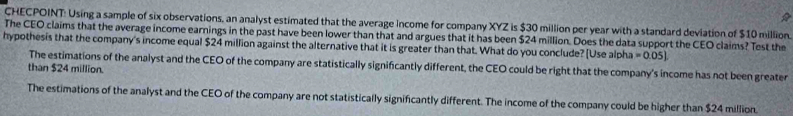 CHECPOINT: Using a sample of six observations, an analyst estimated that the average income for company XYZ is $30 million per year with a standard deviation of $10 million.
The CEO claims that the average income earnings in the past have been lower than that and argues that it has been $24 million. Does the data support the CEO claims? Test the
hypothesis that the company's income equal $24 million against the alternative that it is greater than that. What do you conclude? [Use alpha =0.05]
The estimations of the analyst and the CEO of the company are statistically significantly different, the CEO could be right that the company's income has not been greater
than $24 million.
The estimations of the analyst and the CEO of the company are not statistically significantly different. The income of the company could be higher than $24 million.