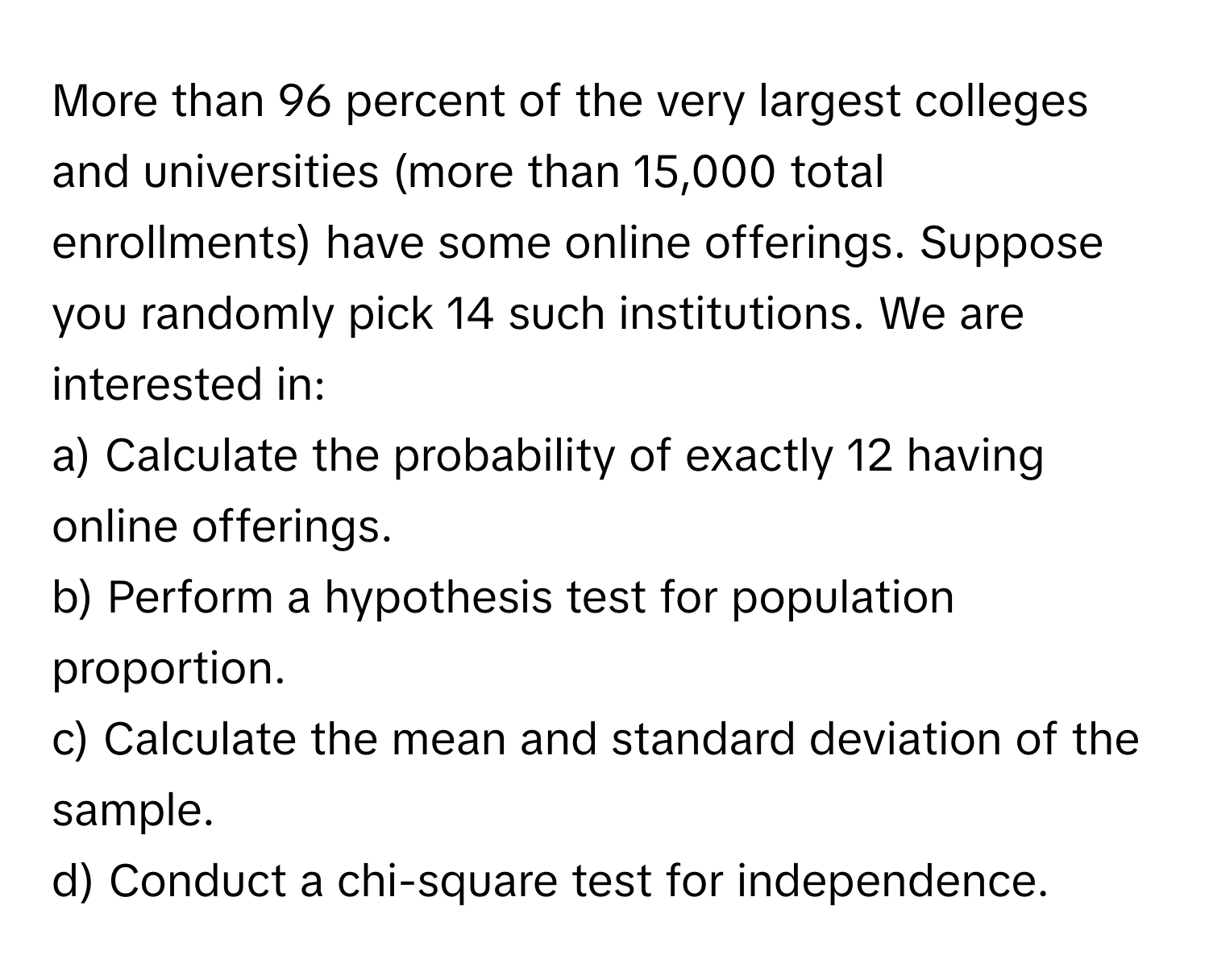 More than 96 percent of the very largest colleges and universities (more than 15,000 total enrollments) have some online offerings. Suppose you randomly pick 14 such institutions. We are interested in:

a) Calculate the probability of exactly 12 having online offerings.
b) Perform a hypothesis test for population proportion.
c) Calculate the mean and standard deviation of the sample.
d) Conduct a chi-square test for independence.