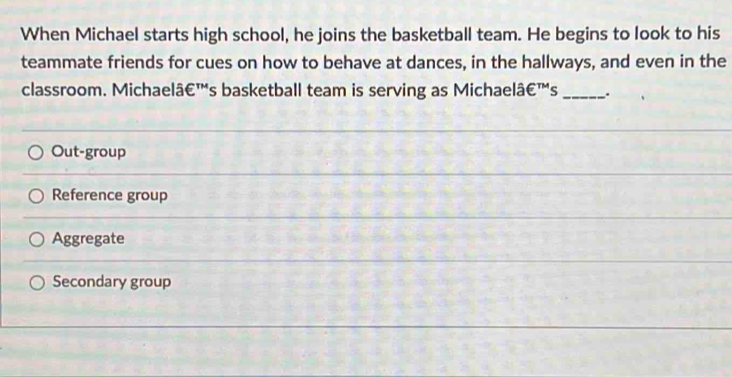 When Michael starts high school, he joins the basketball team. He begins to look to his
teammate friends for cues on how to behave at dances, in the hallways, and even in the
classroom. Michaelâ€™'s basketball team is serving as Michaelâ€™'s _.
Out-group
Reference group
Aggregate
Secondary group