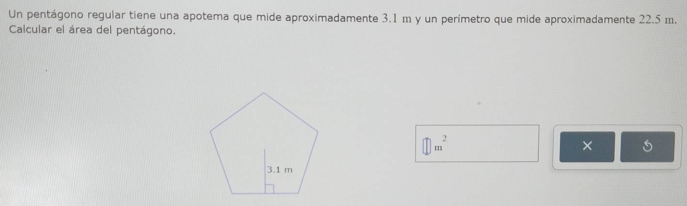 Un pentágono regular tiene una apotema que mide aproximadamente 3.1 m y un perímetro que mide aproximadamente 22.5 m. 
Calcular el área del pentágono.
□ m^2
×