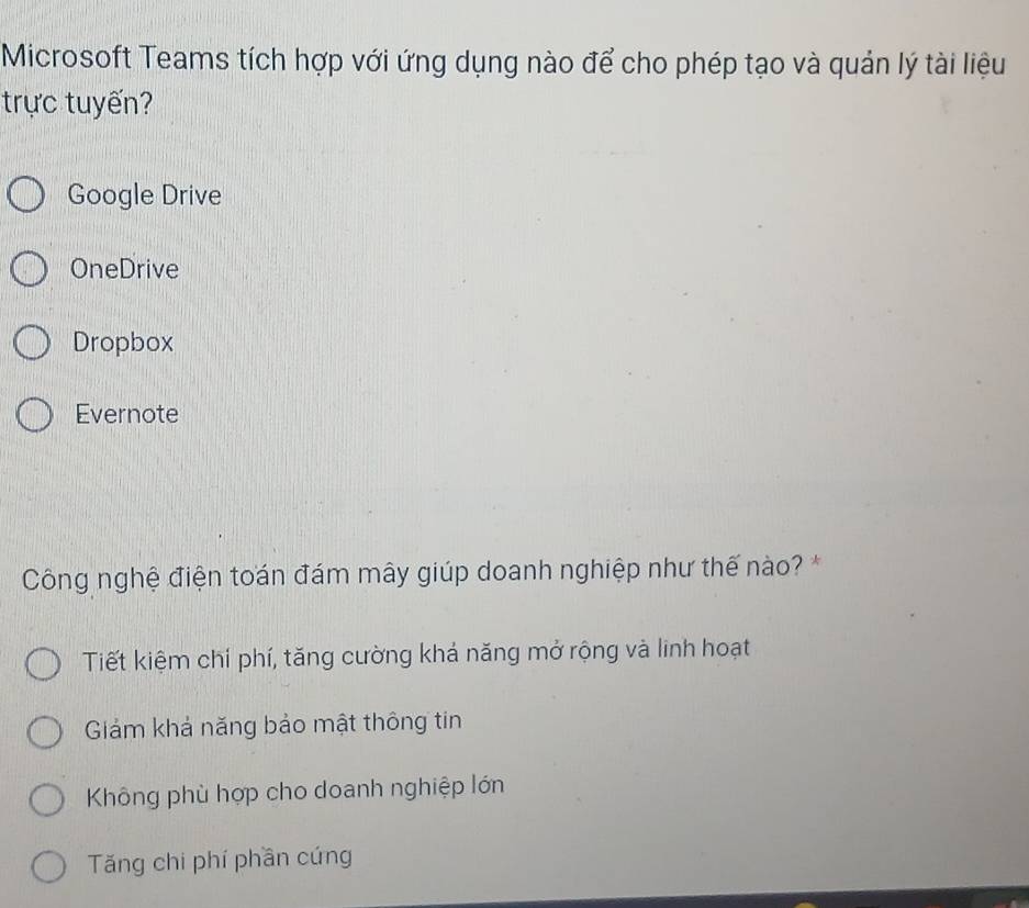 Microsoft Teams tích hợp với ứng dụng nào để cho phép tạo và quản lý tài liệu
trực tuyến?
Google Drive
OneDrive
Dropbox
Evernote
Công nghệ điện toán đám mây giúp doanh nghiệp như thế nào? *
Tiết kiệm chí phí, tăng cường khá năng mở rộng và linh hoạt
Giám khả năng bảo mật thông tin
Không phù hợp cho doanh nghiệp lớn
Tăng chi phí phần cứng