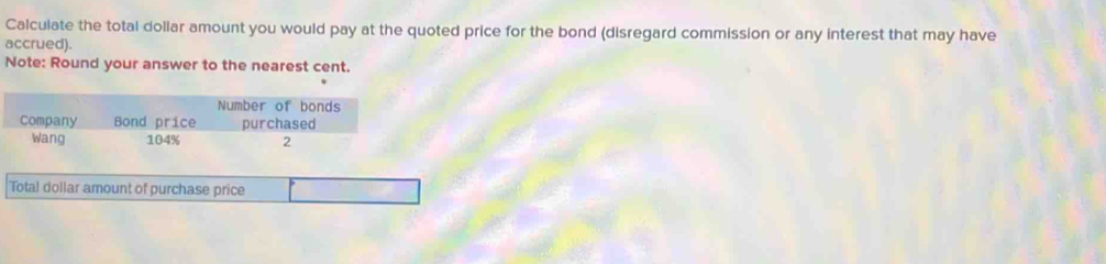 Calculate the total dollar amount you would pay at the quoted price for the bond (disregard commission or any interest that may have 
accrued). 
Note: Round your answer to the nearest cent. 
Number of bonds 
Company Bond price purchased 
Wang 104% 2 
Total dollar amount of purchase price