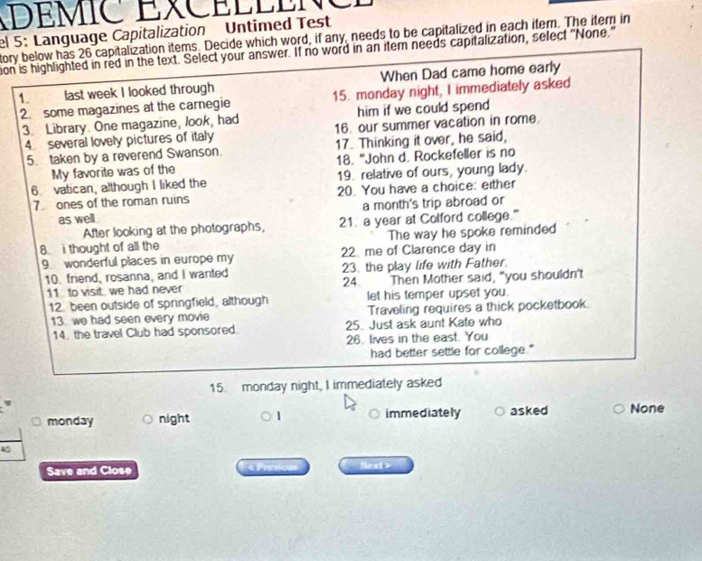 DEMIC EXCEÉEE 
el 5: Language Capitalization Untimed Test tory below has 26 capitalization items. Decide which word, if any, needs to be capitalized in each item. The item in 
ion is highlighted in red in the text. Select your answer. If no word in an item needs capitalization, select "None" 
1. last week I looked through When Dad came home early 
2 some magazines at the carnegie 15. monday night, I immediately asked 
3. Library. One magazine, look, had him if we could spend 
4 several lovely pictures of italy 16. our summer vacation in rome 
5. taken by a reverend Swanson. 17. Thinking it over, he said, 
My favorite was of the 18. "John d. Rockefeller is no 
6 vatican, although I liked the 19. relative of ours, young lady. 
7ones of the roman ruins 20. You have a choice: either 
as well a month's trip abroad or 
After looking at the photographs, 21. a year at Colford college." 
8. i thought of all the The way he spoke reminded 
9. wonderful places in europe my 22. me of Clarence day in 
10. friend, rosanna, and I wanted 23. the play life with Father. 
11 to visit we had never 24 Then Mother said, "you shouldn't 
12 been outside of springfield, although let his temper upset you. 
13. we had seen every movie Traveling requires a thick pocketbook. 
14. the travel Club had sponsored. 25. Just ask aunt Kate who 
26. lives in the east. You 
had better settle for college." 
15. monday night, I immediately asked 
monday night immediately asked None
40
Save and Close le