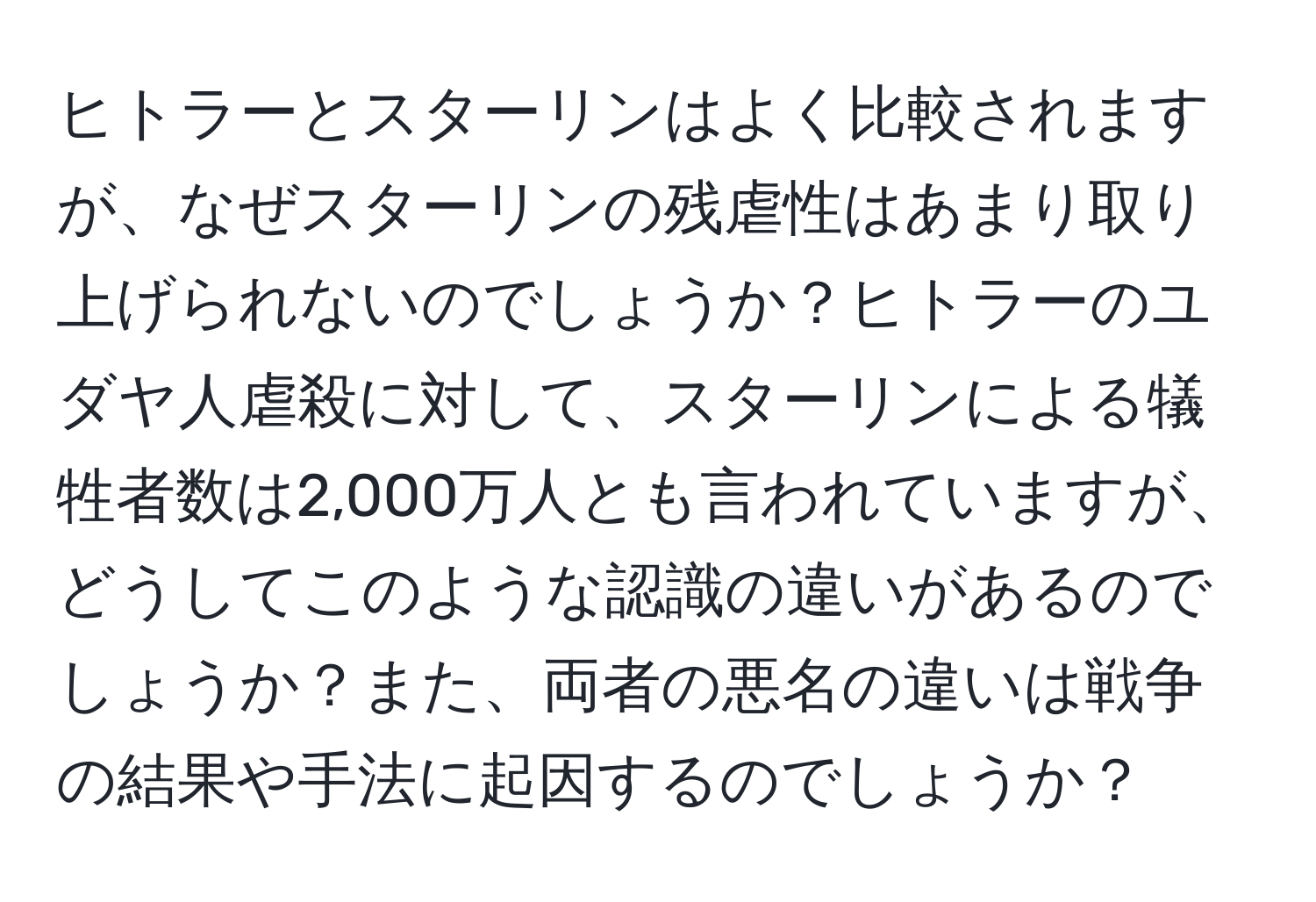 ヒトラーとスターリンはよく比較されますが、なぜスターリンの残虐性はあまり取り上げられないのでしょうか？ヒトラーのユダヤ人虐殺に対して、スターリンによる犠牲者数は2,000万人とも言われていますが、どうしてこのような認識の違いがあるのでしょうか？また、両者の悪名の違いは戦争の結果や手法に起因するのでしょうか？