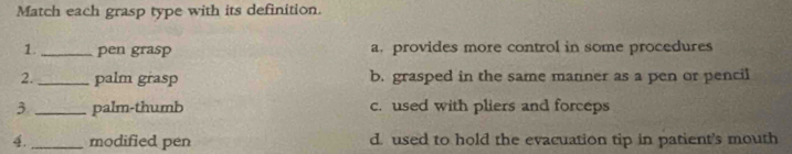 Match each grasp type with its definition.
1 _pen grasp a. provides more control in some procedures
2._ palm grasp b. grasped in the same manner as a pen or pencil
3 _palm-thumb c. used with pliers and forceps
4._ modified pen d. used to hold the evacuation tip in patient's mouth