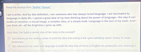 Read the excerpt from "Mother Tongue."
I am a writer. And by that definition, I am someone who has always loved language. I am fascinated by
language in daily life. I spend a great deal of my time thinking about the power of language—the way it can
evoke an emotion, a visual image, a complex idea, or a simple truth. Language is the tool of my trade. And l
use them all—all the Englishes I grew up with.
How does Tan build a central idea of her story in the excerpt?
Tan references her writing career to build the idea that writing is the most satisfying career choice for Asian
Americans.
Tan references her work with language to build the idea that all forms of English are purposeful and meaningful.