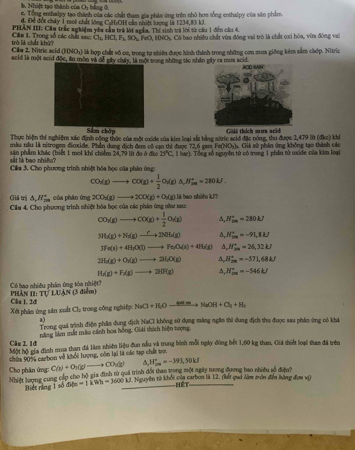 b. Nhiệt tạo thành của O_2 bǎng 0.
c. Tổng enthalpy tạo thành của các chất tham gia phản ứng trên nhỏ hơn tổng enthalpy của sản phẩm.
đ. Để đốt cháy 1 mol chất lỏng C_2H_5OH cần nhiệt lượng là 1234,83 kJ.
PHÀN III: Câu trắc nghiệm yêu cầu trả lời ngắn. Thi sinh trả lời từ câu 1 đến câu 4.
Câu 1. Trong số các chất sau: Cl_2,HCl,F_2,SO_2, FeO,HNO_3 3. Có bao nhiêu chất vừa đóng vai trò là chất oxi hóa, vừa đóng vai
trò là chất khử?
Câu 2. Nitric acid (h INO_3) là hợp chất vô cơ, trong tự nhiên được hình thành trong những cơn mưa giông kèm sắm chớp. Nitric
acid là một acid độc, ăn mòn và dễ gây cháy, là một trong những tác nhân gây ra mưa acid.
Sấm chớp Giải thích mưa acid
Thực hiện thí nghiệm xác định công thức của một oxide của kim loại sắt bằng nitric acid đặc nóng, thu được 2,479 lít (đkc) khí
nàu nậu là nitrogen dioxide. Phần dung dịch đem cô cạn thì được 72,6 gam Fe(NO₃)₃. Giả sử phản ứng không tạo thành các
sản phẩm khác (biết 1 mol khí chiếm 24,79 lít đo ở đkc 25°C,1bar) (). Tổng số nguyên tử có trong 1 phân tử oxide của kim loại
sắt là bao nhiêu?
Câu 3. Cho phương trình nhiệt hóa học của phản ứng:
CO_2(g)to CO(g)+ 1/2 O_2(g)△ ,H_(298)°=280kJ.
Giá trị △ _rH_(298)° của phản mg 2CO_2(g)to 2CO(g)+O_2(g) là bao nhiêu kJ?
Câu 4. Cho phương trình nhiệt hóa học của các phản ứng như sau:
CO_2(g)to CO(g)+ 1/2 O_2(g) △, H_(298)°=280kJ
3H_2(g)+N_2(g)to 2NH_3(g) Δ, H_(298)°=-91,8kJ
3Fe(s)+4H_2O(l)to Fe_3O_4(s)+4H_2(g) Δ, H_(298)°=26,32kJ
2H_2(g)+O_2(g)to 2H_2O(g) H_(298)°=-571,68kJ
H_2(g)+F_2(g)to 2HF(g) ^r H_(298)^o=-546kJ
Có bao nhiêu phản ứng tỏa nhiệt?
Phàn II: TU LUẠN (3 điểm)
Câu 1. 2đ
Xét phản ứng sản xuất Cl_2 trong công nghiệp: NaCl+H_2Oxrightarrow dpddmnNaOH+Cl_2+H_2
a)
Trong quá trình điện phân dung dịch NaCl không sử dụng màng ngăn thì dung dịch thu được sau phản ứng có khả
năng làm mất màu cánh hoa hồng. Giải thích hiện tượng.
Câu 2. 1đ
Một hộ gia đình mua than đá làm nhiên liệu đun nấu và trung bình mỗi ngày dùng hết 1,60 kg than. Giả thiết loại than đá trên
chứa 90% carbon về khối lượng, còn lại là các tạp chất trơ.
Cho phản ứng: C(s)+O_2(g)to CO_2(g) _rH_(258)^o=-393,50kJ
Nhiệt lượng cung cấp cho hộ gia đình từ quá trình đốt than trong một ngày tương đương bao nhiều số điện?
Biết rằng 1 số dien =1kWh=3600kJ. J. Nguyên tử khối của carbon là 12. (kết quả làm tròn đến hàng đơn vị)
hét