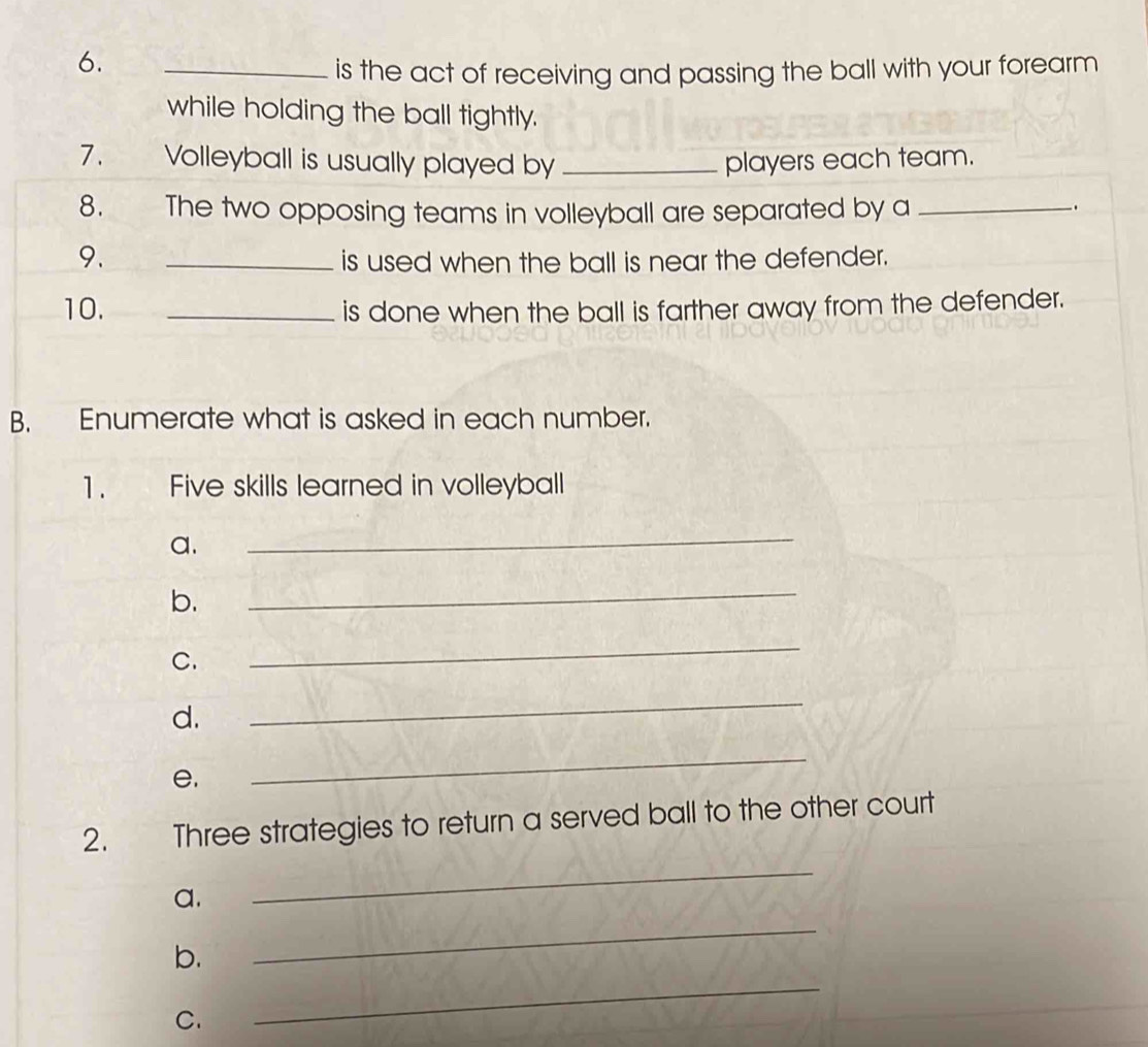 is the act of receiving and passing the ball with your forearm 
while holding the ball tightly. 
7. Volleyball is usually played by _players each team. 
8. The two opposing teams in volleyball are separated by a_ 
. 
9. _is used when the ball is near the defender. 
10. _is done when the ball is farther away from the defender. 
B. Enumerate what is asked in each number. 
1. Five skills learned in volleyball 
a. 
_ 
b. 
_ 
C. 
_ 
d. 
_ 
e, 
_ 
2. Three strategies to return a served ball to the other court 
a. 
_ 
_ 
b. 
_ 
C.