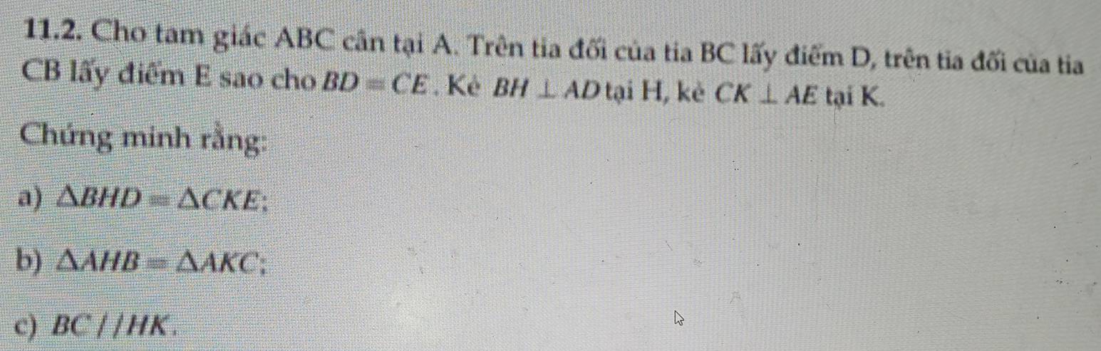 Cho tam giác ABC cần tại A. Trên tia đối của tia BC lấy điểm D, trên tia đối của tia
CB lấy điểm E sao cho BD=CE. Kẻ BH⊥ AD tại H, kẻ CK⊥ AE tại K. 
Chứng minh rằng: 
a) △ BHD≌ △ CKE; 
b) △ AHB=△ AKC C 
c) BCparallel HK.