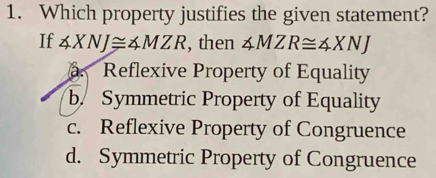 Which property justifies the given statement?
If ∠ XNJ≌ ∠ MZR , then ∠ MZR≌ ∠ XNJ . Reflexive Property of Equality
b. Symmetric Property of Equality
c. Reflexive Property of Congruence
d. Symmetric Property of Congruence