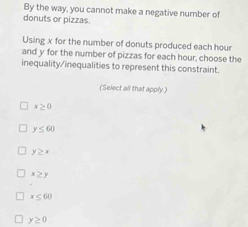 By the way, you cannot make a negative number of
donuts or pizzas.
Using x for the number of donuts produced each hour
and y for the number of pizzas for each hour, choose the
inequality/inequalities to represent this constraint.
(Select all that apply.)
x≥ 0
y≤ 60
y≥ x
x≥ y
x≤ 60
y≥ 0