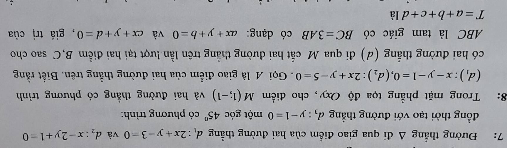 7: Đường thẳng △ di qua giao điểm của hai đường thẳng d_1:2x+y-3=0 và d_2:x-2y+1=0
đồng thời tạo với đường thẳng d_3:y-1=0 một góc 45° có phương trình: 
8: Trong mặt phẳng tọa độ Oxy, cho điểm M(1;-1) và hai đường thẳng có phương trình
(d_1):x-y-1=0, (d_2):2x+y-5=0. Gọi A là giao điểm của hai đường thẳng trên. Biết rằng 
có hai đường thẳng (d) đi qua M cắt hai đường thẳng trên lần lượt tại hai điểm B,C sao cho 
ABC là tam giác có BC=3AB có dạng: ax+y+b=0 và cx+y+d=0 , giá trị của
T=a+b+c+d1dot a