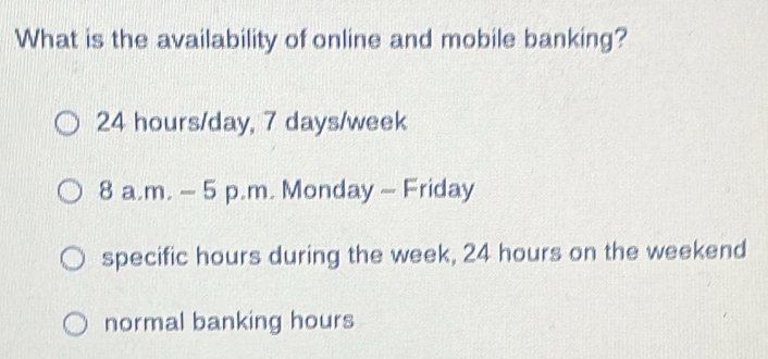 What is the availability of online and mobile banking?
24 hours/day, 7 days/week
8 a.m. - 5 p.m. Monday - Friday
specific hours during the week, 24 hours on the weekend
normal banking hours