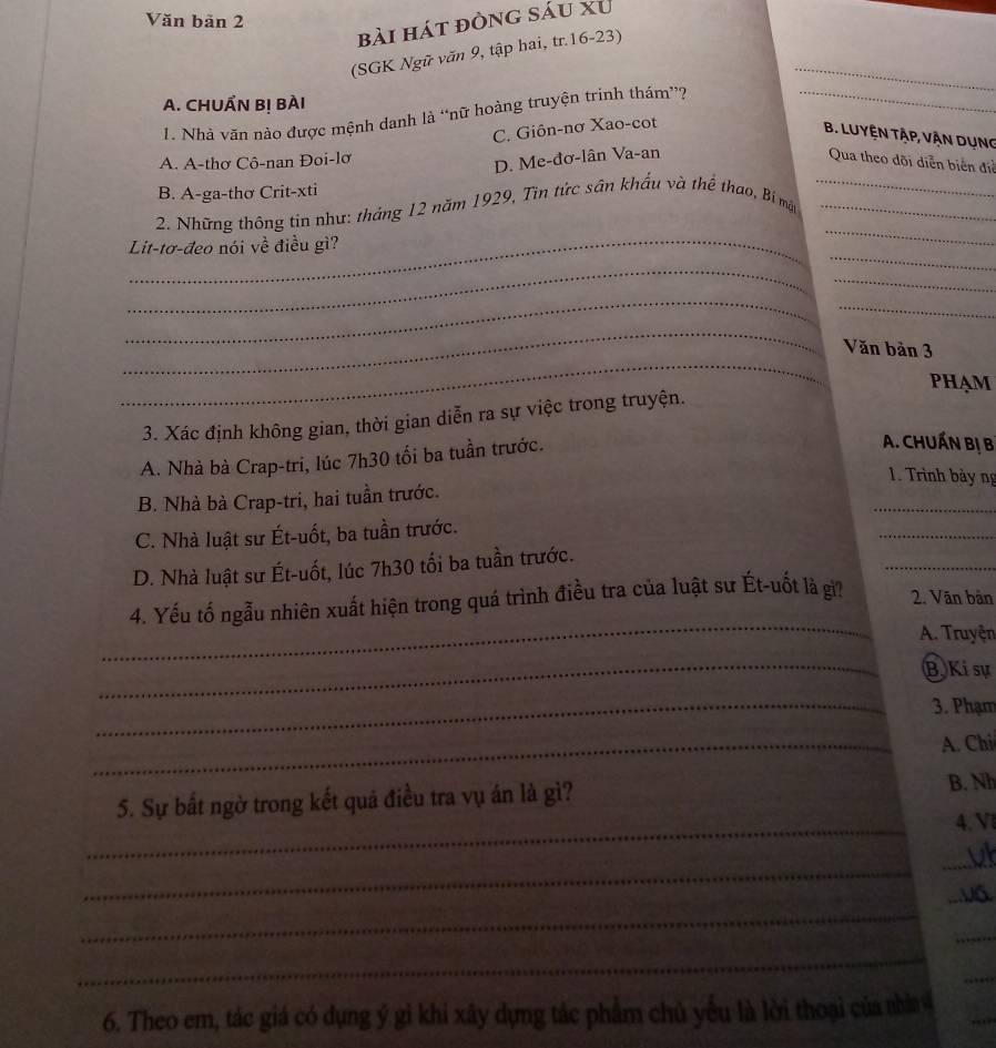 Văn bản 2
bài hát đòng sáu xu
_
(SGK Ngữ văn 9, tập hai, tr.16-23)
A. CHUẨN B! BÀI
1. Nhà văn nào được mệnh danh là “nữ hoàng truyện trinh thám”?_
C. Giôn-nơ Xao-cot
B. LUyện Tập, Vận dụng
A. A-thơ Cô-nan Đoi-lơ
D. Me-đơ-lân Va-an Qua theo dõi diễn biển điể
B. A-ga-thơ Crit-xti
_
_
2. Những thông tin như: tháng 12 năm 1929, Tin tức sân khẩu và thể thao, Bí mặt__
_
Lit-tơ-đeo nói về điều gì?
_
_
_
_
_
_
Văn bản 3
PHAM
3. Xác định không gian, thời gian diễn ra sự việc trong truyện.
A. Nhà bà Crap-tri, lúc 7h30 tối ba tuần trước.
A. CHUẤN Bị B
1. Trình bảy ng
_
B. Nhà bà Crap-tri, hai tuần trước.
C. Nhà luật sư Ét-uốt, ba tuần trước.
_
_
D. Nhà luật sư Ét-uốt, lúc 7h30 tối ba tuần trước.
_
4. Yếu tố ngẫu nhiên xuất hiện trong quá trình điều tra của luật sư Ét-uốt là gi? 2. Văn bản
A. Truyện
_
B Ki sự
_3. Phạm
_A. Chi
_
5. Sự bất ngờ trong kết quá điều tra vụ án là gì? B. Nh
4. V
_
_
_
_
_
_
_
6. Theo em, tác giá có dụng ý gì khi xây dựng tắc phẩm chủ yếu là lời thoại của nhì