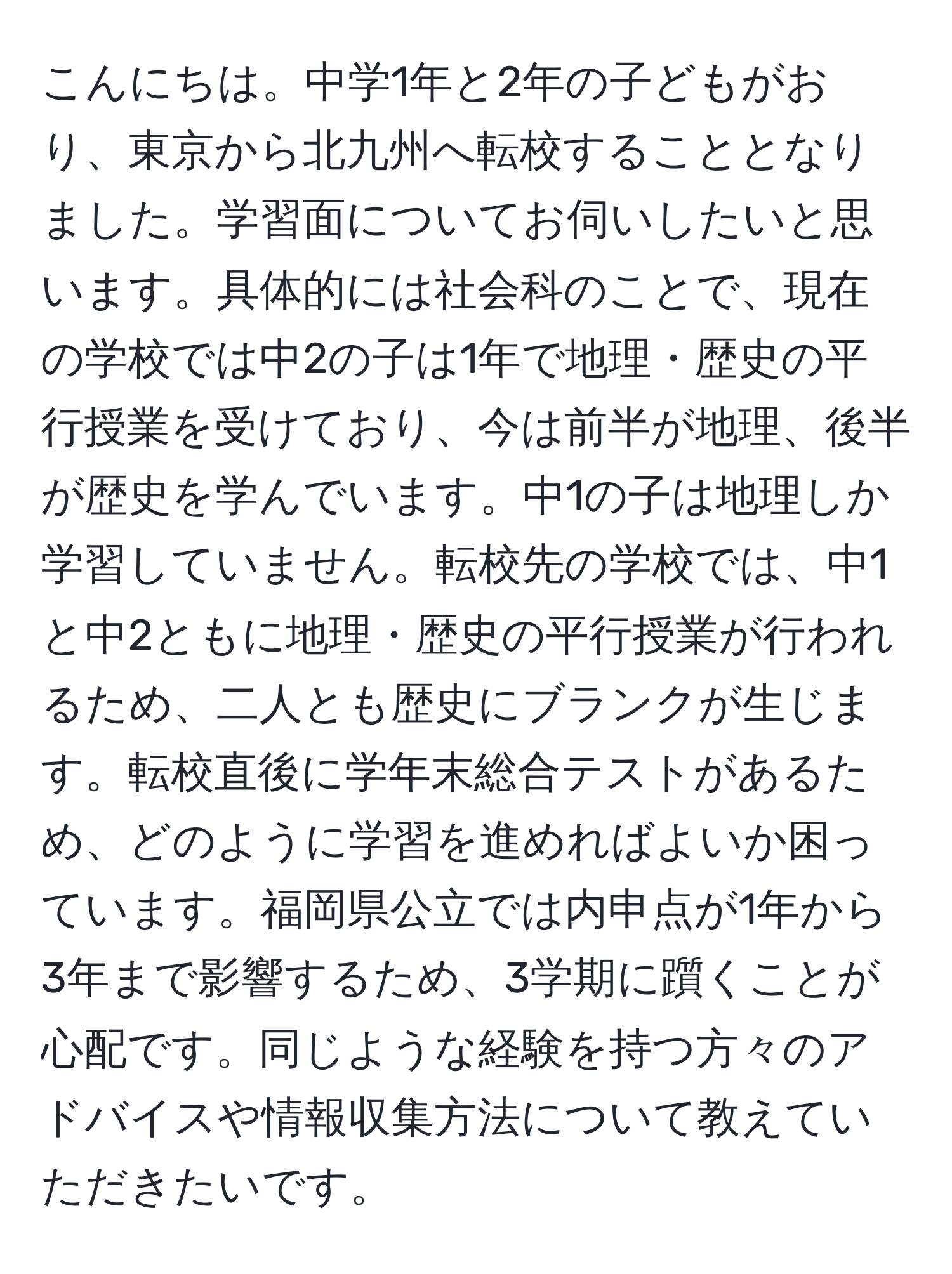 こんにちは。中学1年と2年の子どもがおり、東京から北九州へ転校することとなりました。学習面についてお伺いしたいと思います。具体的には社会科のことで、現在の学校では中2の子は1年で地理・歴史の平行授業を受けており、今は前半が地理、後半が歴史を学んでいます。中1の子は地理しか学習していません。転校先の学校では、中1と中2ともに地理・歴史の平行授業が行われるため、二人とも歴史にブランクが生じます。転校直後に学年末総合テストがあるため、どのように学習を進めればよいか困っています。福岡県公立では内申点が1年から3年まで影響するため、3学期に躓くことが心配です。同じような経験を持つ方々のアドバイスや情報収集方法について教えていただきたいです。