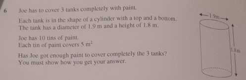 Joe has to cover 3 tanks completely with paint. 
Each tank is in the shape of a cylinder with a top and a bottom, 
The tank has a diameter of 1.9 m and a height of 1.8 m. 
Joe has 10 tins of paint. 
Each tin of paint covers 5m^2
Has Joe got enough paint to cover completely the 3 tanks? 
You must show how you get your answer.