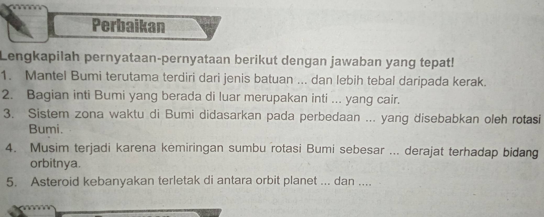 Perbaikan 
Lengkapilah pernyataan-pernyataan berikut dengan jawaban yang tepat! 
1. Mantel Bumi terutama terdiri dari jenis batuan ... dan lebih tebal daripada kerak. 
2. Bagian inti Bumi yang berada di luar merupakan inti ... yang cair. 
3. Sistem zona waktu di Bumi didasarkan pada perbedaan ... yang disebabkan oleh rotasi 
Bumi. 
4. Musim terjadi karena kemiringan sumbu rotasi Bumi sebesar ... derajat terhadap bidang 
orbitnya. 
5. Asteroid kebanyakan terletak di antara orbit planet ... dan ....