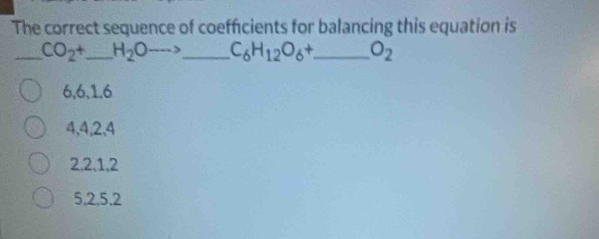 The correct sequence of coefficients for balancing this equation is
_ CO_2+ _  H_2Oto _ C_6H_12O_6+ _  O_2
6, 6, 1. 6
4, 4, 2, 4
2. 2, 1, 2
5. 2. 5. 2