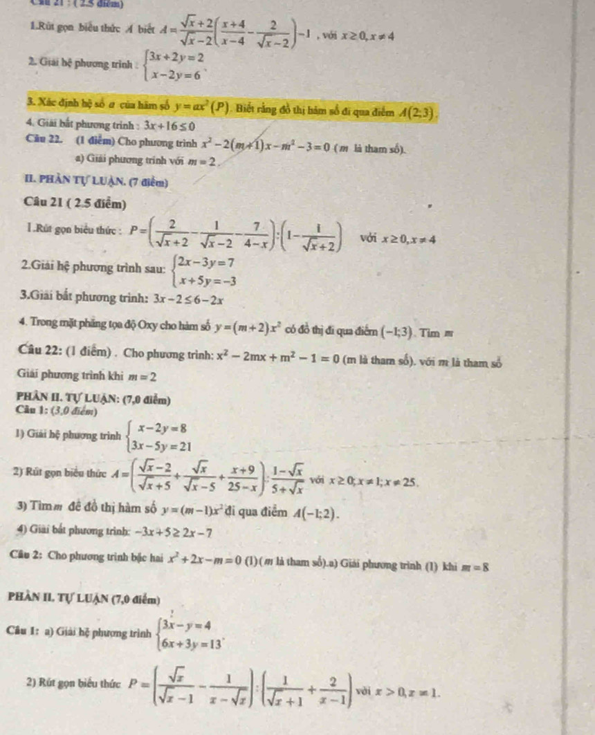 (s 21 :  (2.5 diểm)
1.Rút gọn biểu thức Á biết A= (sqrt(x)+2)/sqrt(x)-2 ( (x+4)/x-4 - 2/sqrt(x)-2 )-1 , với x≥ 0,x!= 4
2. Giải hệ phương trình beginarrayl 3x+2y=2 x-2y=6endarray.
3. Xác định hộ số ư của hàm số y=ax^2(P). Biết rằng đồ thị bảm số đi qua điểm A(2;3).
4. Giải bắt phương trình : 3x+16≤ 0
Câu 22. (1 điểm) Cho phương trình x^2-2(m+1)x-m^2-3=0 ( m là tham số).
a) Giải phương trình với m=2.
II. PHÀN Tự LUẠN. (7 điểm)
Câu 21 ( 2.5 điểm)
1 .Rút gọn biểu thức : P=( 2/sqrt(x)+2 - 1/sqrt(x)-2 - 7/4-x ):(1- 1/sqrt(x)+2 ) với x≥ 0,x!= 4
2.Giải hệ phương trình sau: beginarrayl 2x-3y=7 x+5y=-3endarray.
3.Giải bắt phương trình: 3x-2≤ 6-2x
4. Trong mặt phăng tọa độ Oxy cho hàm số y=(m+2)x^2 có đồ thị đi qua điểm (-1;3) Tim ≡
Câu 22: (1 điểm) . Cho phương trình: x^2-2mx+m^2-1=0 (m là tham số). với m là tham số
Giải phương trình khi m=2
PHÂN II. Tự LUẠN: (7,0 điểm)
Câu 1: (3,0 điểm)
1) Giải hệ phương trình beginarrayl x-2y=8 3x-5y=21endarray.
2) Rút gọn biểu thức A=( (sqrt(x)-2)/sqrt(x)+5 + sqrt(x)/sqrt(x)-5 + (x+9)/25-x ): (1-sqrt(x))/5+sqrt(x)  với x≥ 0;x!= 1;x!= 25.
3) Tìmm đề đồ thị hàm số y=(m-1)x^2 đi qua điểm A(-1;2).
4) Giài bắt phương trình: -3x+5≥ 2x-7
Cầu 2: Cho phương trình bặc hai x^2+2x-m=0 (1)(m là tham số).a) Giải phương trình (1) khi m=8
PHÀN II. Tự LUẠn (7,0 điểm)
Câu 1: a) Giải hệ phương trình beginarrayl 3x-y=4 6x+3y=13endarray. .
2) Rút gọn biểu thức P=( sqrt(x)/sqrt(x)-1 - 1/x-sqrt(x) ):( 1/sqrt(x)+1 + 2/x-1 ) vài x>0,x=1.