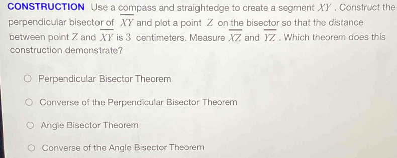 coNSTRUCTION Use a compass and straightedge to create a segment XY. Construct the
overline XY
perpendicular bisector of and plot a point Z on the bisector so that the distance
between point Z and overline XY is 3 centimeters. Measure overline XZ and overline YZ. Which theorem does this
construction demonstrate?
Perpendicular Bisector Theorem
Converse of the Perpendicular Bisector Theorem
Angle Bisector Theorem
Converse of the Angle Bisector Theorem