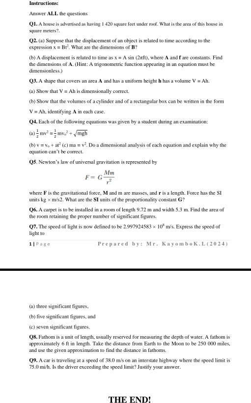 Instructions:
Answer ALL the questions
Q1. A house is advertised as having 1 420 square feet under roof. What is the area of this house in
square meters?
Q2. (a) Suppose that the displacement of an object is related to time according to the
expression x=Bt^2 What are the dimensions of B?
(b) A displacement is related to time as x=Asin (2π ft) where A and f are constants. Find
the dimensions of A. (Hint: A trigonometric function appearing in an equation must be
dimensionless.)
Q3. A shape that covers an area A and has a uniform height h has a volume V=Ah.
(a) Show that V=Ah is dimensionally correct.
(b) Show that the volumes of a cylinder and of a rectangular box can be written in the form
V=Ah , identifying A in each case.
Q4. Each of the following equations was given by a student during an examination:
(a)  1/2 mv^2= 1/2 mv_o^(2+sqrt mgh)
(b) v=v_o+at^2 (c) ma=v^2. Do a dimensional analysis of each equation and explain why the
equation can’t be correct.
Q5. Newton’s law of universal gravitation is represented by
F=G Mm/r^2 
where F is the gravitational force, M and m are masses, and r is a length. Force has the SI
units kg* m/s2. What are the SI units of the proportionality constant G?
Q6. A carpet is to be installed in a room of length 9.72 m and width 5.3 m. Find the area of
the room retaining the proper number of significant figures.
Q7. The speed of light is now defined to be 2.997924583* 10^3m/s. Express the speed of
light to
1 Pag e Pre p a red b y: M r. Ka y om b o K. L (2024)
(a) three significant figures.
(b) five significant figures, and
(c) seven significant figures.
Q8. Fathom is a unit of length, usually reserved for measuring the depth of water. A fathom is
approximately 6 ft in length. Take the distance from Earth to the Moon to be 250 000 miles,
and use the given approximation to find the distance in fathoms,
Q9. A car is traveling at a speed of 38.0 m/s on an interstate highway where the speed limit is
75.0 mi/h. Is the driver exceeding the speed limit? Justify your answer.
THE END!