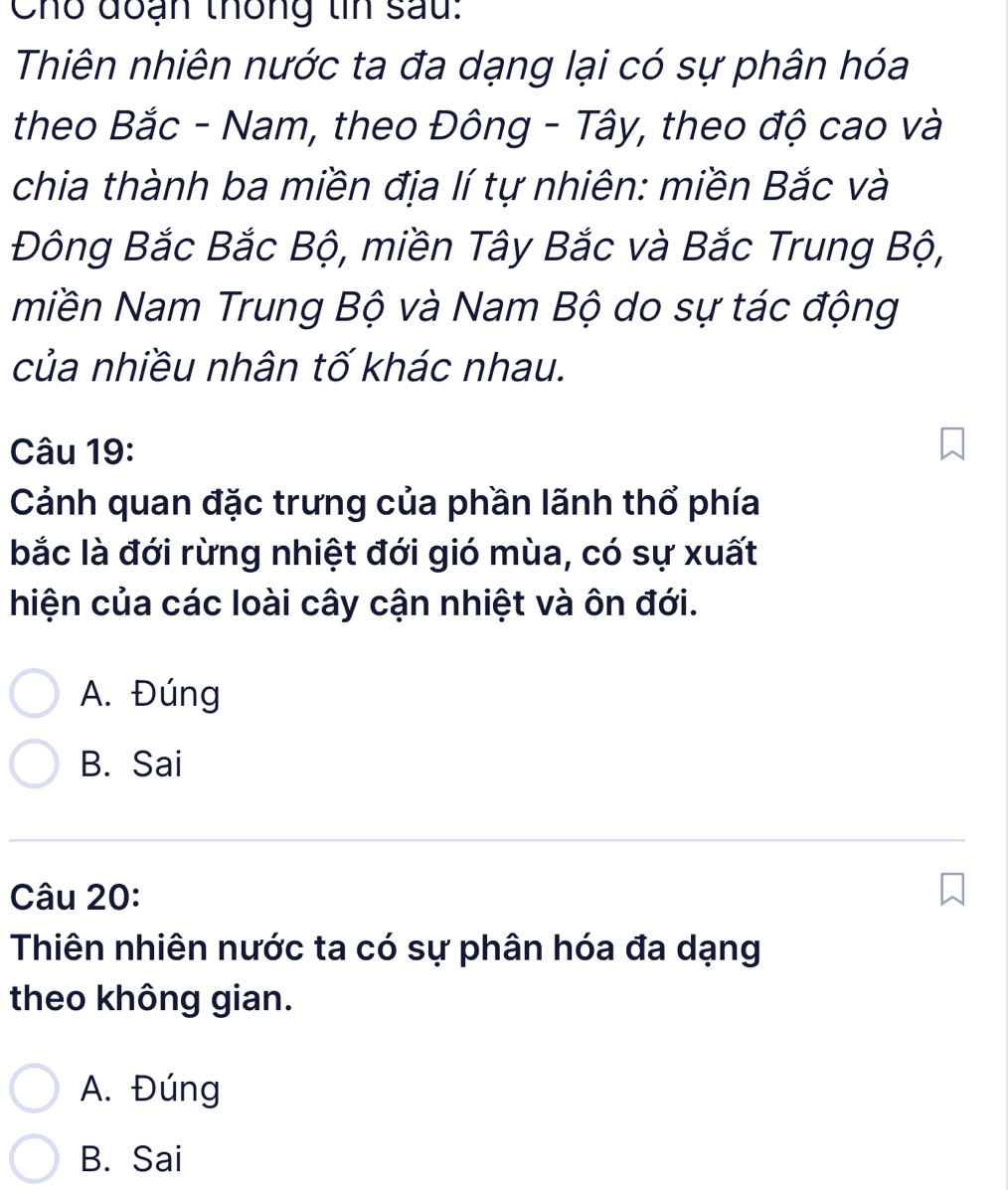 Cho đoạn thống tin sau:
Thiên nhiên nước ta đa dạng lại có sự phân hóa
theo Bắc - Nam, theo Đông - Tây, theo độ cao và
chia thành ba miền địa lí tự nhiên: miền Bắc và
Đông Bắc Bắc Bộ, miền Tây Bắc và Bắc Trung Bộ,
miền Nam Trung Bộ và Nam Bộ do sự tác động
của nhiều nhân tố khác nhau.
Câu 19:
Cảnh quan đặc trưng của phần lãnh thổ phía
bắc là đới rừng nhiệt đới gió mùa, có sự xuất
hiện của các loài cây cận nhiệt và ôn đới.
A. Đúng
B. Sai
Câu 20:
Thiên nhiên nước ta có sự phân hóa đa dạng
theo không gian.
A. Đúng
B. Sai