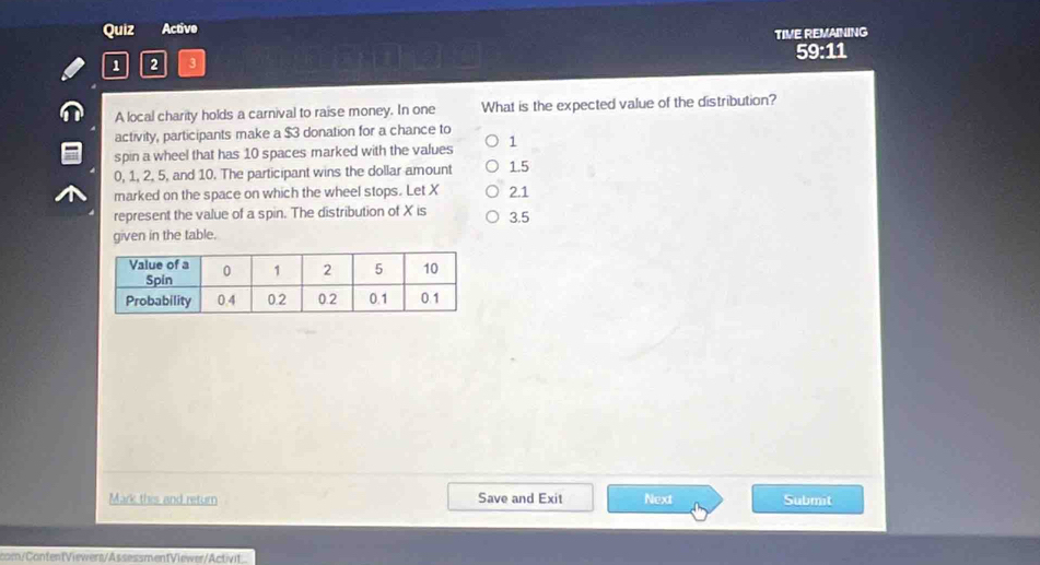 Quiz Active
TIVE REMAINING
59:11
1 2 3
A local charity holds a carnival to raise money. In one What is the expected value of the distribution?
activity, participants make a $3 donation for a chance to
spin a wheel that has 10 spaces marked with the values 1
0, 1, 2, 5, and 10. The participant wins the dollar amount 1.5
marked on the space on which the wheel stops. Let X 2.1
represent the value of a spin. The distribution of X is 3.5
given in the table.
Mark this and return Save and Exit Next Submit
com/ContentViewers/AssessmentViewer/Activit