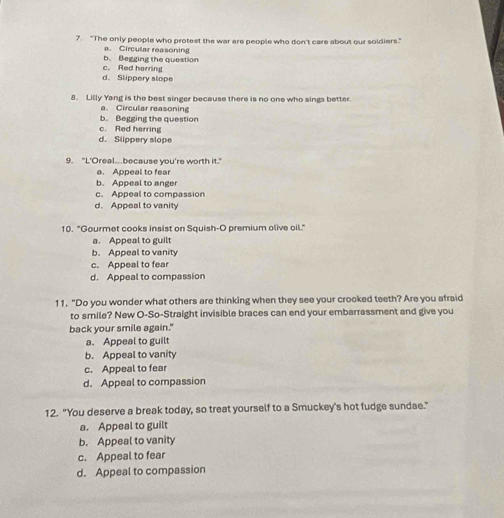 7 "The only people who protest the war are people who don't care about our soldiers."
a. Circular reasoning
b. Begging the question
c. Red herring
d. Slippery slope
8. Lilly Yang is the best singer because there is no one who sings better.
a. Circular reasoning
b. Begging the question
c. Red herring
d. Slippery slope
9. "L’Oreal.because you're worth it."
a. Appeal to fear
b. Appeal to anger
c. Appeal to compassion
d. Appeal to vanity
10. "Gourmet cooks insist on Squish-O premium olive oil."
a. Appeal to guilt
b. Appeal to vanity
c. Appeal to fear
d. Appeal to compassion
11. "Do you wonder what others are thinking when they see your crooked teeth? Are you afraid
to smile? New O-So-Straight invisible braces can end your embarrassment and give you
back your smile again."
a. Appeal to guilt
b. Appeal to vanity
c. Appeal to fear
d. Appeal to compassion
12. "You deserve a break today, so treat yourself to a Smuckey's hot fudge sundae."
a. Appeal to guilt
b. Appeal to vanity
c. Appeal to fear
d. Appeal to compassion