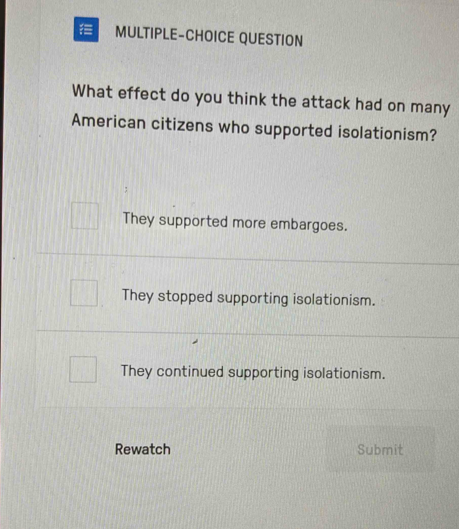 MULTIPLE-CHOICE QUESTION
What effect do you think the attack had on many
American citizens who supported isolationism?
They supported more embargoes.
They stopped supporting isolationism.
They continued supporting isolationism.
Rewatch Submit