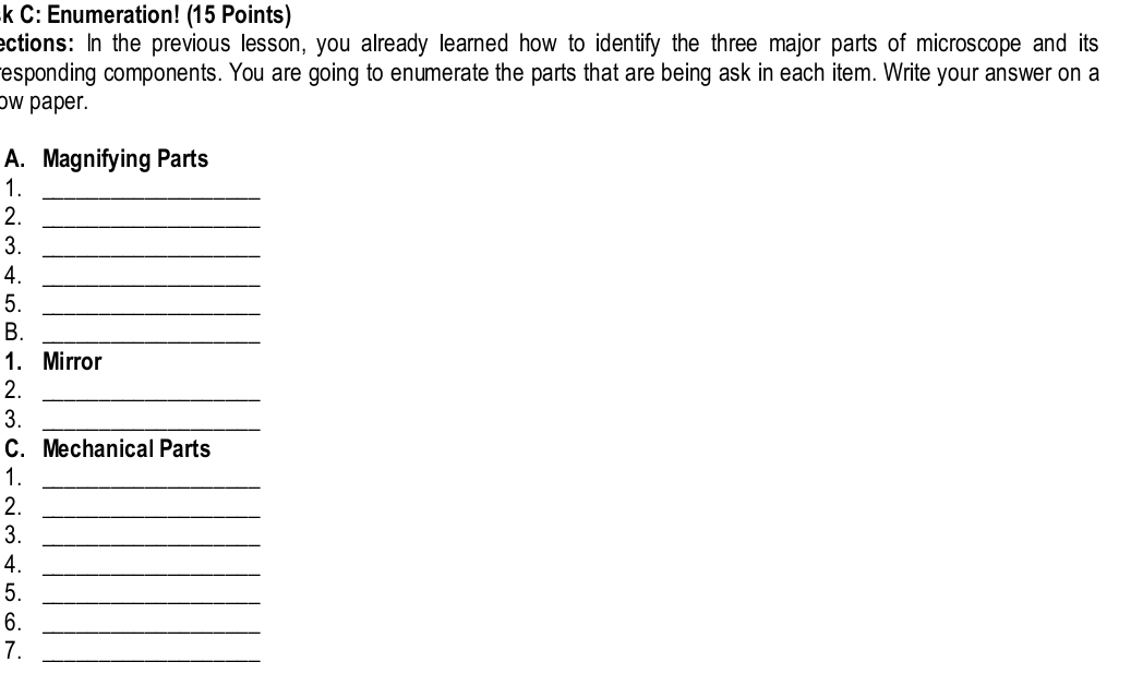 C: Enumeration! (15 Points) 
ections: In the previous lesson, you already learned how to identify the three major parts of microscope and its 
responding components. You are going to enumerate the parts that are being ask in each item. Write your answer on a 
ow paper. 
A. Magnifying Parts 
1._ 
2._ 
3._ 
4._ 
5._ 
B._ 
1. Mirror 
2._ 
3._ 
C. Mechanical Parts 
1._ 
2._ 
3._ 
4._ 
5._ 
6._ 
7._