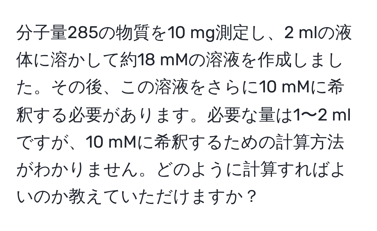 分子量285の物質を10 mg測定し、2 mlの液体に溶かして約18 mMの溶液を作成しました。その後、この溶液をさらに10 mMに希釈する必要があります。必要な量は1〜2 mlですが、10 mMに希釈するための計算方法がわかりません。どのように計算すればよいのか教えていただけますか？