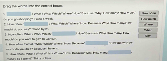 Drag the words into the correct boxes 
1. / What / Who/ Which/ Where/ How/ Because/ Why/ How many/ How much/ How often 
do you go shopping? Twice a week. How much 
2. How often / / Who/ Which/ Where/ How/ Because/ Why/ How many/How Where 
much/ do you say? "Good bye!". What 
3. How often/ What / Who/ Which/ / How/ Because/ Why/ How many/ How Why 
much/ do you want to go? To Cancun. 
4. How often / What / Who/ Which/ Where/ How/ Because/ / How many/ How 
much/ do you do it? Because I have to. 
5. How often / What / Who/ Which/ Where/ How/ Because/ Why/ How many/ 
money do I spend? Thirty dollars.