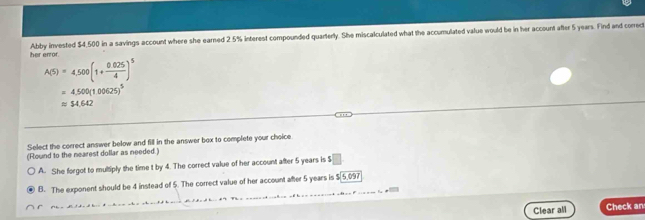 her error. Abby invested $4,500 in a savings account where she earned 2.5% interest compounded quarterly. She miscalculated what the accumulated value would be in her account after 5 years. Find and correct
A(5)=4,500(1+ (0.025)/4 )^5
=4,500(1.00625)^5
approx $4.642
Select the correct answer below and fill in the answer box to complete your choice
(Round to the nearest dollar as needed.)
A. She forgot to multiply the time t by 4. The correct value of her account after 5 years is $
B. The exponent should be 4 instead of 5. The correct value of her account after 5 years is $[5,097
Clear all Check an