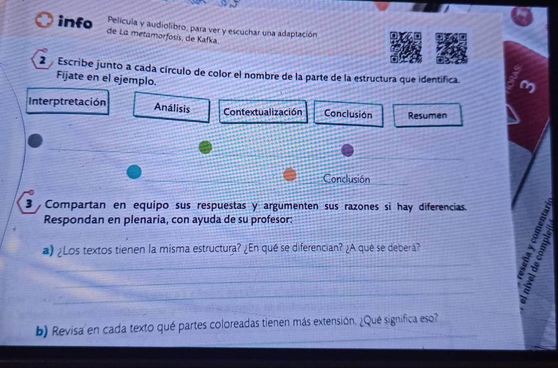 Película y audiolibro, para ver y escuchar una adaptación 
info de La metamorfosis, de Kafka. 
2 Escribe junto a cada círculo de color el nombre de la parte de la estructura que identifica. 
Fíjate en el ejemplo. 
Interptretación Análisis Contextualización Conclusión Resumen 
_ 
_ 
Conclusión_ 
3 Compartan en equipo sus respuestas y argumenten sus razones si hay diferencias. 
Respondan en plenaria, con ayuda de su profesor: 
a) ¿Los textos tienen la misma estructura? ¿En qué se diferencian? ¿A qué se debera? 
_ 
_ 
_ 
4 
_ 
b) Revisa en cada texto qué partes coloreadas tienen más extensión. ¿Qué significa eso?