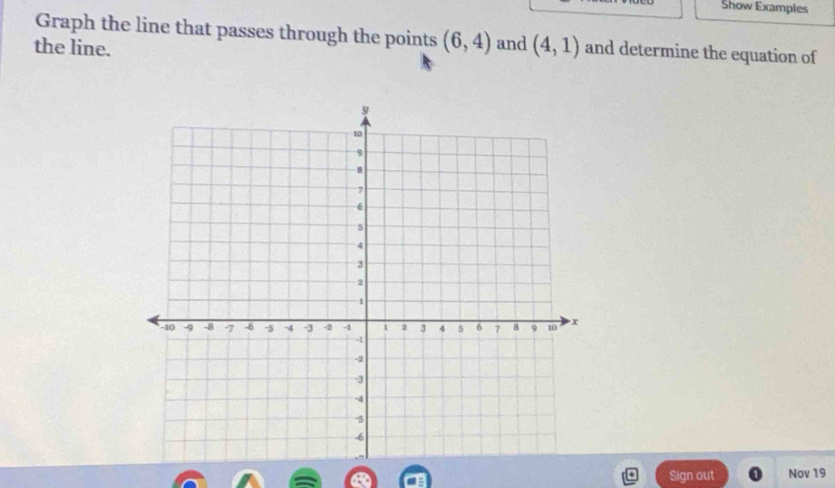 Show Examples 
Graph the line that passes through the points (6,4) and (4,1) and determine the equation of 
the line. 
Sign out Nov 19