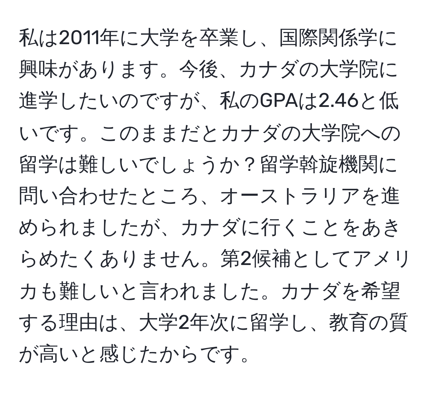 私は2011年に大学を卒業し、国際関係学に興味があります。今後、カナダの大学院に進学したいのですが、私のGPAは2.46と低いです。このままだとカナダの大学院への留学は難しいでしょうか？留学斡旋機関に問い合わせたところ、オーストラリアを進められましたが、カナダに行くことをあきらめたくありません。第2候補としてアメリカも難しいと言われました。カナダを希望する理由は、大学2年次に留学し、教育の質が高いと感じたからです。