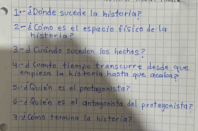 aDonde sucede la historia? 
2-iComo es el espacio fisico dela 
historia? 
3 -d Cuando suceden l0s hechos? 
4 -d (vanto tiempo transcurre desde gue 
empieza (a historia hasta que acaba? 
5. -d Qvien es el protagonista? 
c-d Puien es el antagonista del protagonista? 
7-¨Como termina la historia?