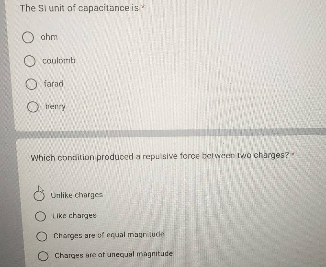 The SI unit of capacitance is *
ohm
coulomb
farad
henry
Which condition produced a repulsive force between two charges? *
Unlike charges
Like charges
Charges are of equal magnitude
Charges are of unequal magnitude